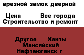 врезной замок дверной › Цена ­ 500 - Все города Строительство и ремонт » Другое   . Ханты-Мансийский,Нефтеюганск г.